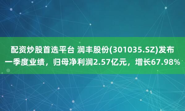 配资炒股首选平台 润丰股份(301035.SZ)发布一季度业绩，归母净利润2.57亿元，增长67.98%