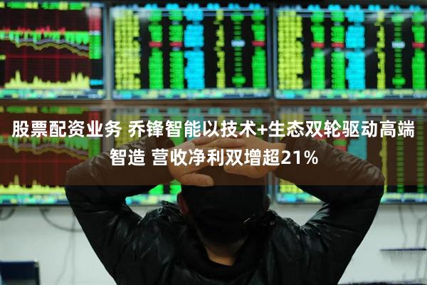 股票配资业务 乔锋智能以技术+生态双轮驱动高端智造 营收净利双增超21%