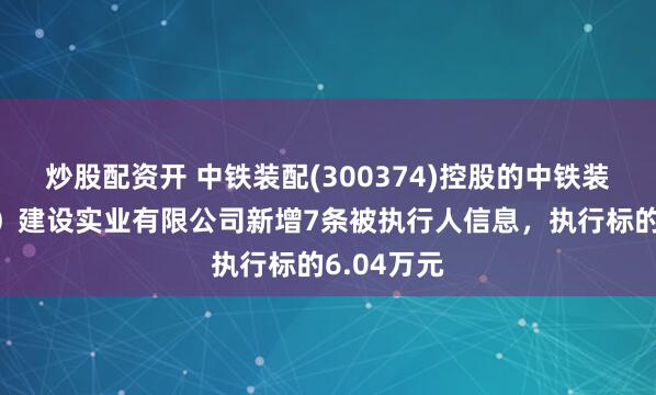 炒股配资开 中铁装配(300374)控股的中铁装配(江苏)建设实业有限公司新增7条被执行人信息,执行标的6.04万元
