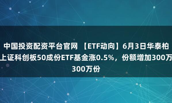 中国投资配资平台官网 【ETF动向】6月3日华泰柏瑞上证科创板50成份ETF基金涨0.5%,份额增加300万份