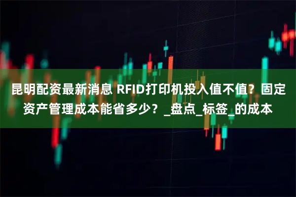 昆明配资最新消息 RFID打印机投入值不值?固定资产管理成本能省多少?_盘点_标签_的成本