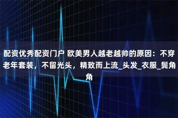 配资优秀配资门户 欧美男人越老越帅的原因:不穿老年套装,不留光头,精致而上流_头发_衣服_鬓角