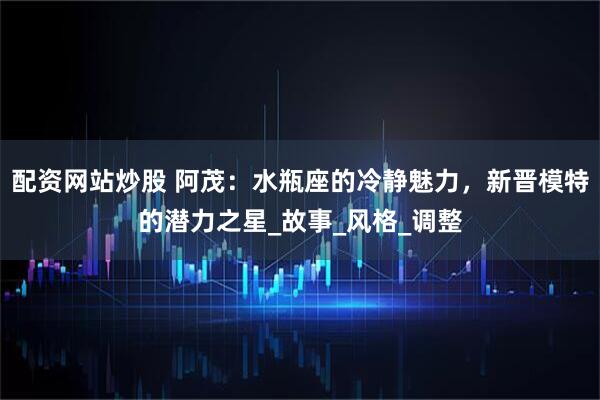 配资网站炒股 阿茂：水瓶座的冷静魅力，新晋模特的潜力之星_故事_风格_调整