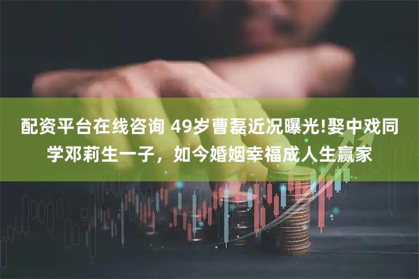 配资平台在线咨询 49岁曹磊近况曝光!娶中戏同学邓莉生一子，如今婚姻幸福成人生赢家