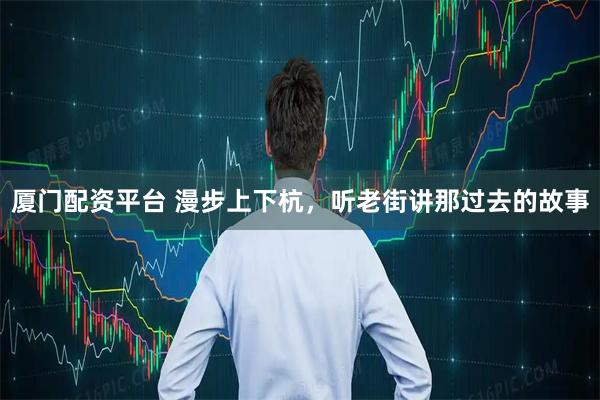 厦门配资平台 漫步上下杭，听老街讲那过去的故事