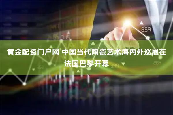 黄金配资门户网 中国当代陶瓷艺术海内外巡展在法国巴黎开幕