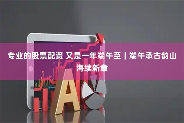 专业的股票配资 又是一年端午至｜端午承古韵山海续新章