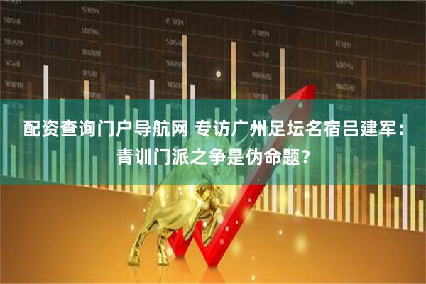 配资查询门户导航网 专访广州足坛名宿吕建军：青训门派之争是伪命题？
