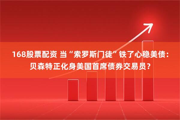 168股票配资 当“索罗斯门徒”铁了心稳美债：贝森特正化身美国首席债券交易员？