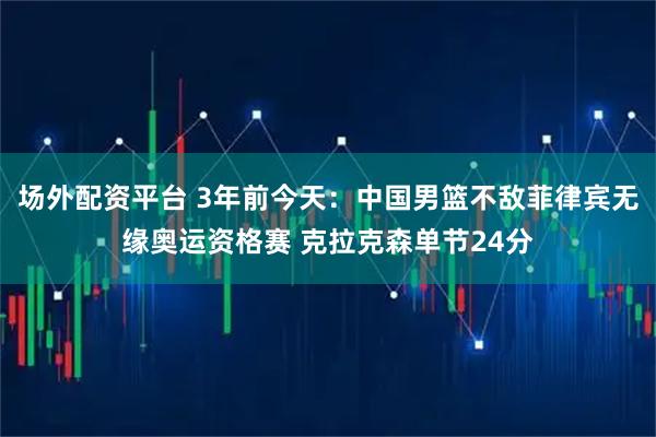 场外配资平台 3年前今天：中国男篮不敌菲律宾无缘奥运资格赛 克拉克森单节24分
