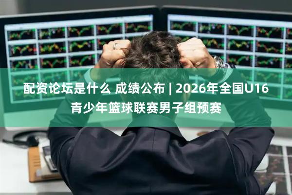 配资论坛是什么 成绩公布 | 2026年全国U16青少年篮球联赛男子组预赛